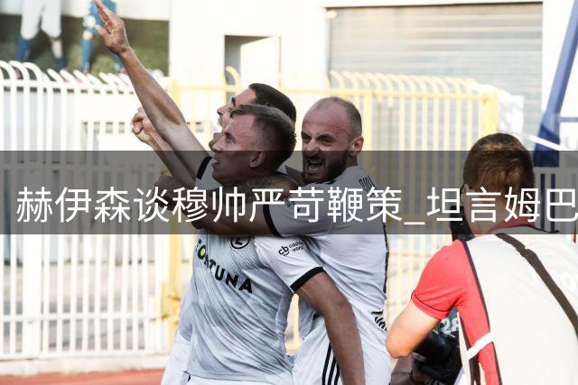 赫伊森谈穆帅严苛鞭策 坦言姆巴佩金球竞争力强